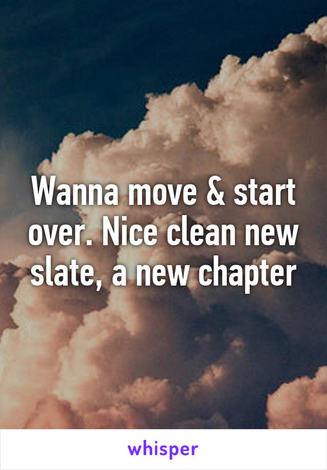 Wanna move & start over. Nice clean new slate, a new chapter