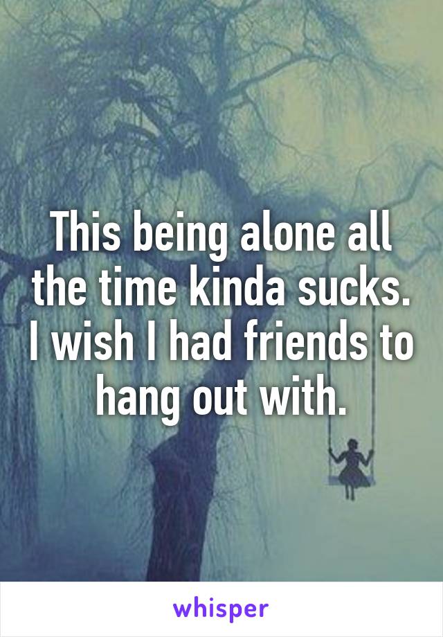 This being alone all the time kinda sucks. I wish I had friends to hang out with.