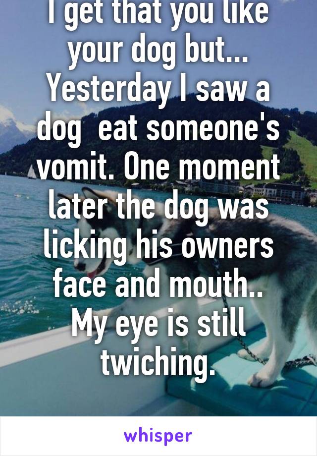 I get that you like your dog but...
Yesterday I saw a dog  eat someone's vomit. One moment later the dog was licking his owners face and mouth..
My eye is still twiching.

