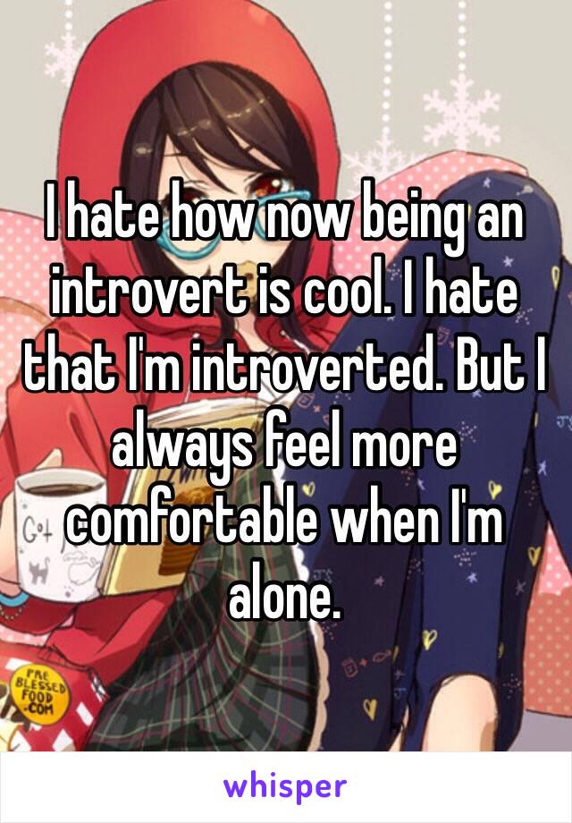 I hate how now being an introvert is cool. I hate that I'm introverted. But I always feel more comfortable when I'm alone. 