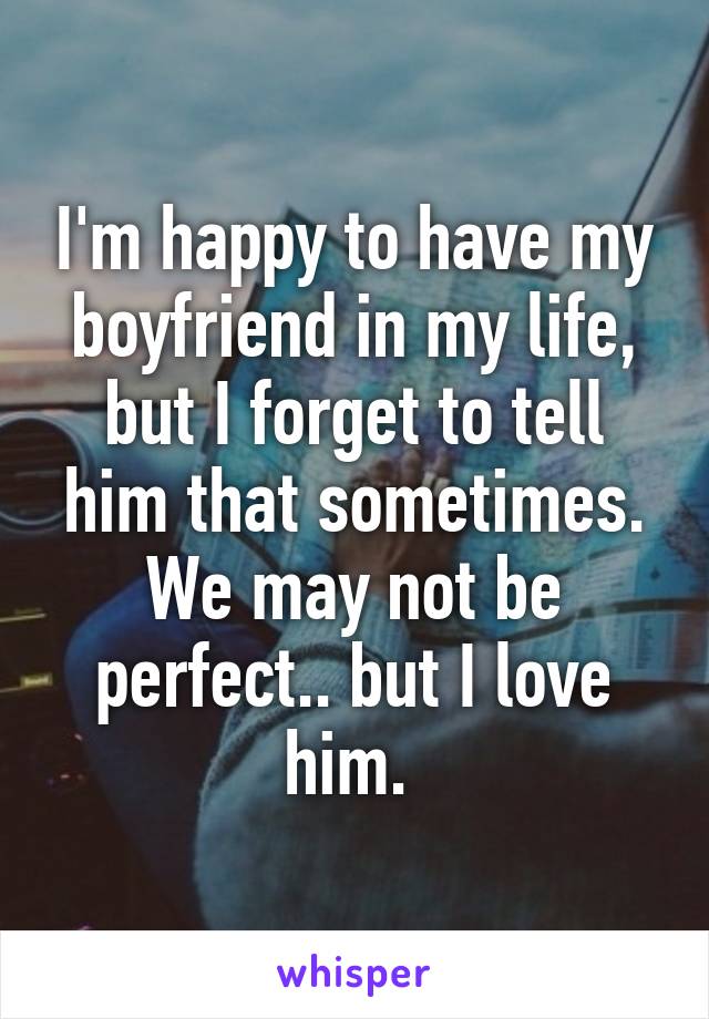 I'm happy to have my boyfriend in my life, but I forget to tell him that sometimes. We may not be perfect.. but I love him. 