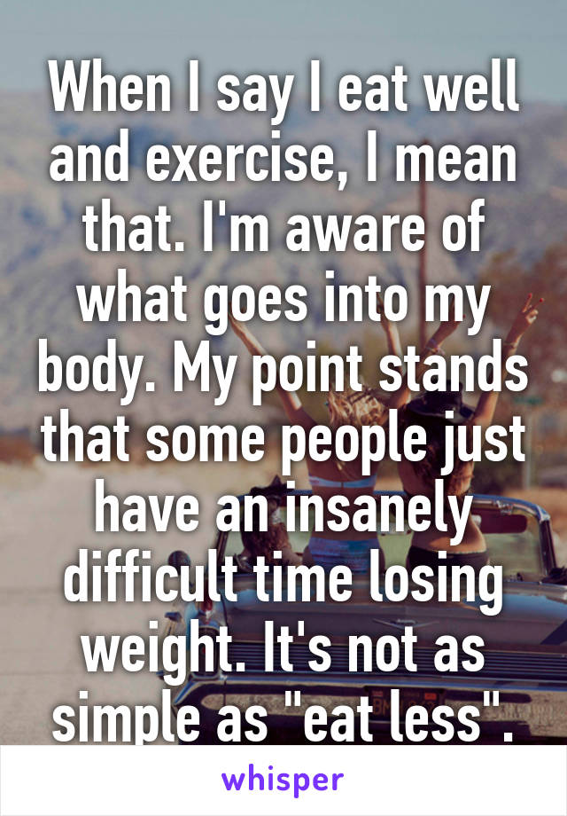 When I say I eat well and exercise, I mean that. I'm aware of what goes into my body. My point stands that some people just have an insanely difficult time losing weight. It's not as simple as "eat less".