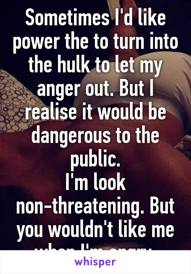 Sometimes I'd like power the to turn into the hulk to let my anger out. But I realise it would be dangerous to the public.
I'm look non-threatening. But you wouldn't like me when I'm angry.