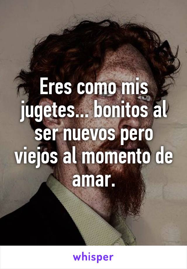 Eres como mis jugetes... bonitos al ser nuevos pero viejos al momento de amar.