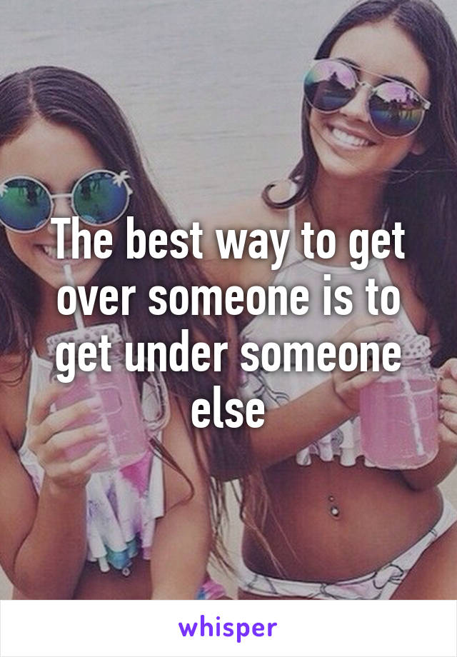 The best way to get over someone is to get under someone else