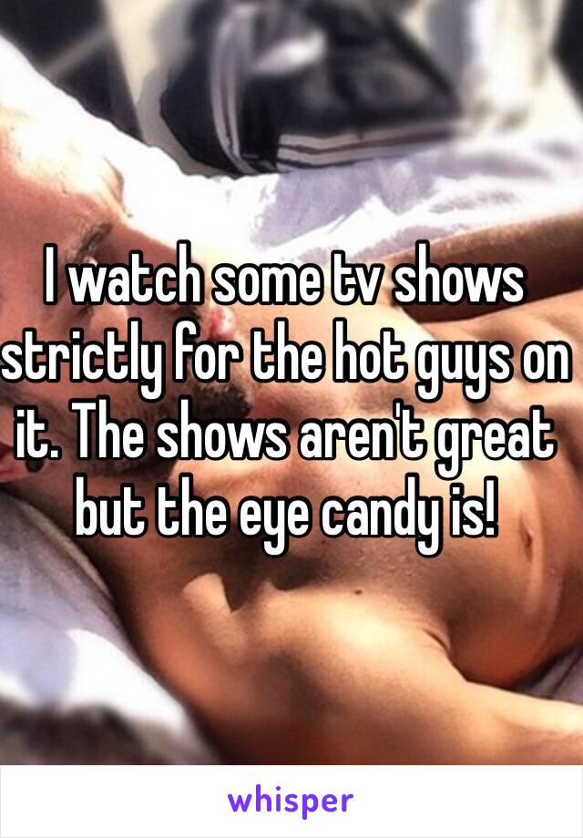 I watch some tv shows strictly for the hot guys on it. The shows aren't great but the eye candy is! 