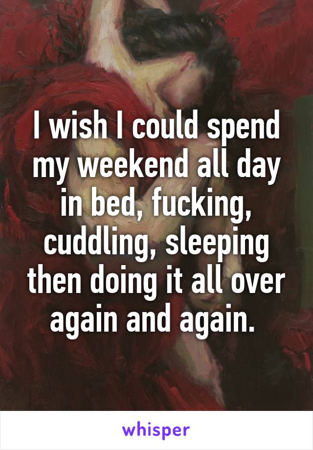 I wish I could spend my weekend all day in bed, fucking, cuddling, sleeping then doing it all over again and again. 