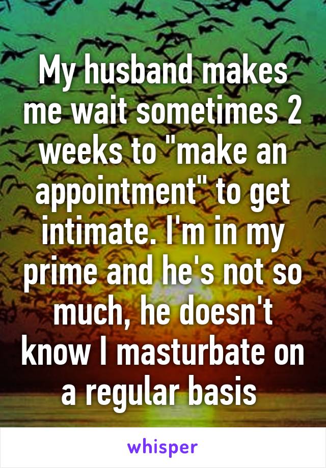 My husband makes me wait sometimes 2 weeks to "make an appointment" to get intimate. I'm in my prime and he's not so much, he doesn't know I masturbate on a regular basis 