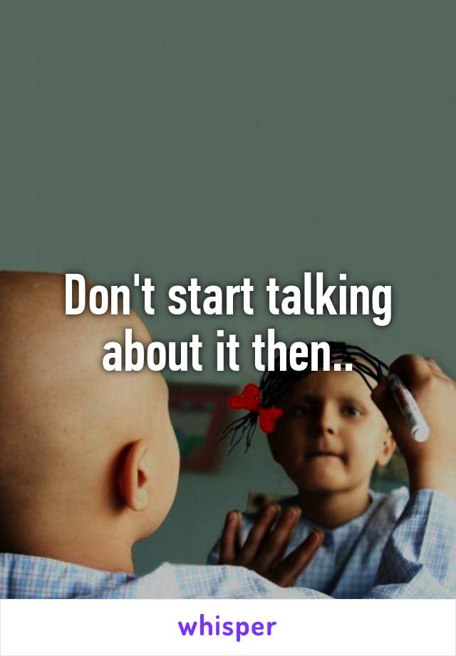 Don't start talking about it then..