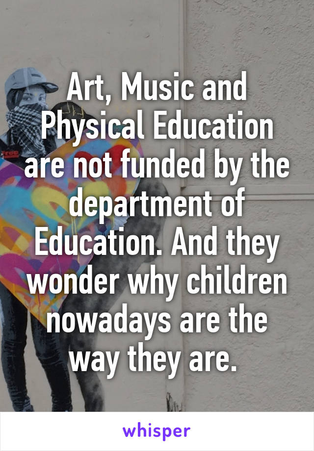 Art, Music and Physical Education are not funded by the department of Education. And they wonder why children nowadays are the way they are. 