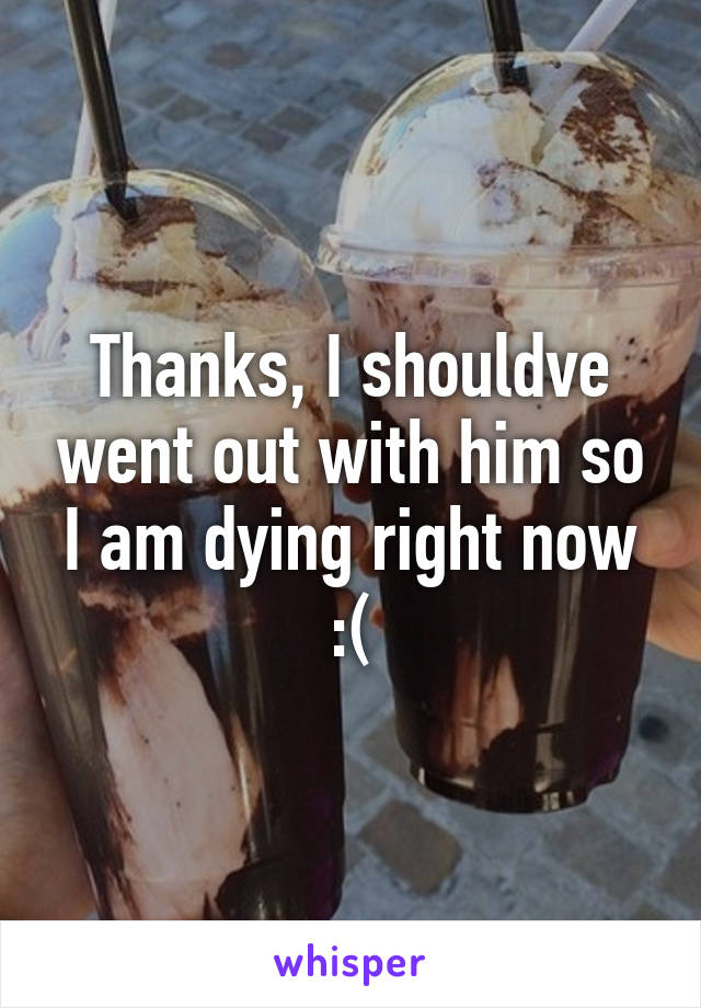 Thanks, I shouldve went out with him so I am dying right now :(