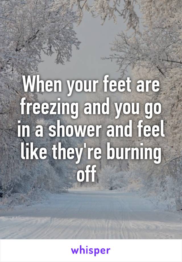 When your feet are freezing and you go in a shower and feel like they're burning off  