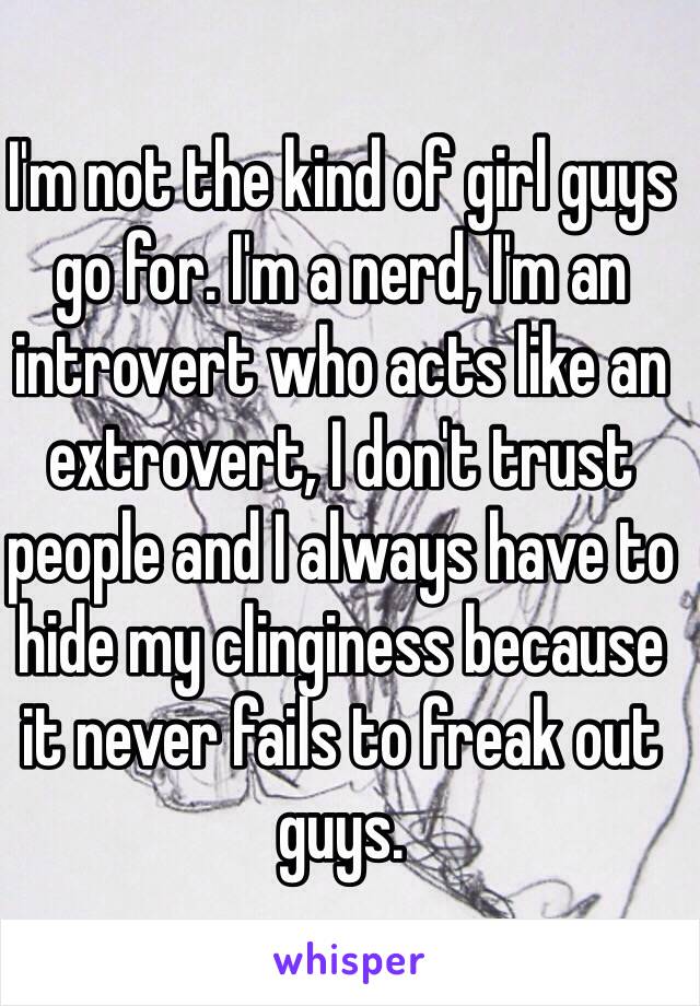 I'm not the kind of girl guys go for. I'm a nerd, I'm an introvert who acts like an extrovert, I don't trust people and I always have to hide my clinginess because it never fails to freak out guys.