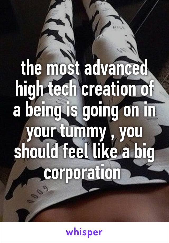 the most advanced high tech creation of a being is going on in your tummy , you should feel like a big corporation 