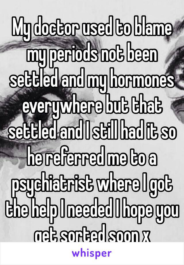 My doctor used to blame my periods not been settled and my hormones everywhere but that settled and I still had it so he referred me to a psychiatrist where I got the help I needed I hope you get sorted soon x 