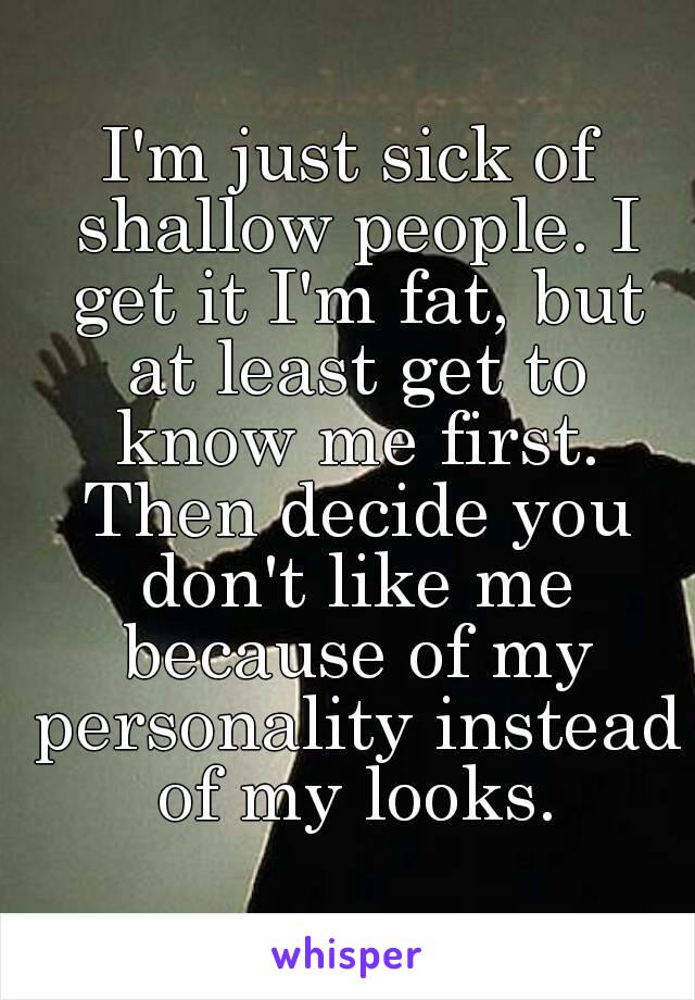 I'm just sick of shallow people. I get it I'm fat, but at least get to know me first. Then decide you don't like me because of my personality instead of my looks.