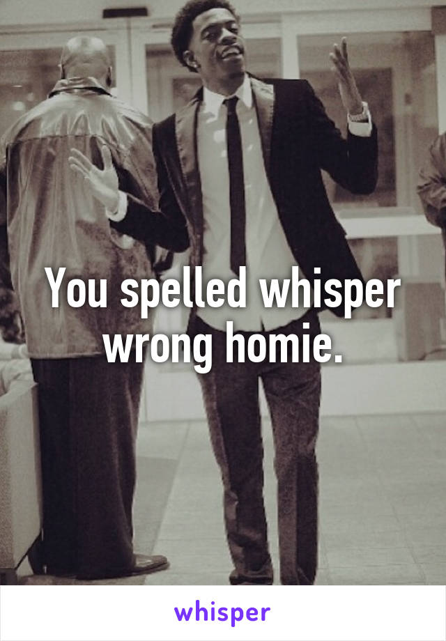 You spelled whisper wrong homie.