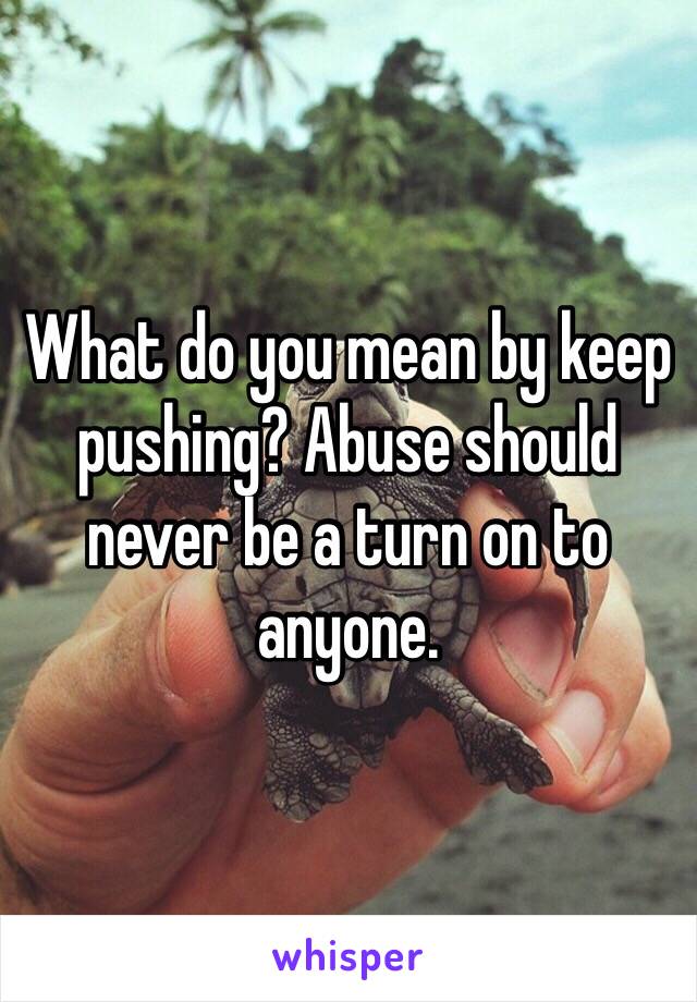 What do you mean by keep pushing? Abuse should never be a turn on to anyone. 