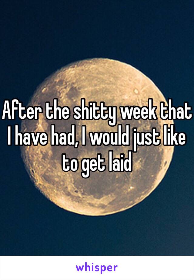 After the shitty week that I have had, I would just like to get laid 