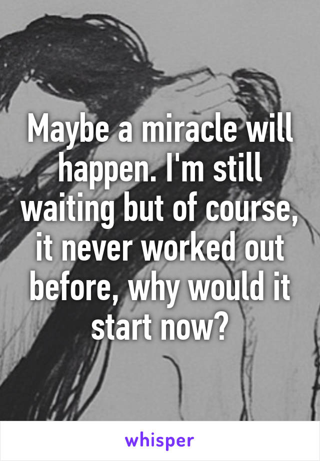 Maybe a miracle will happen. I'm still waiting but of course, it never worked out before, why would it start now?