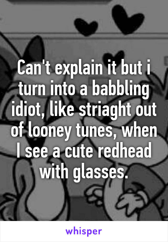 Can't explain it but i turn into a babbling idiot, like striaght out of looney tunes, when I see a cute redhead with glasses.