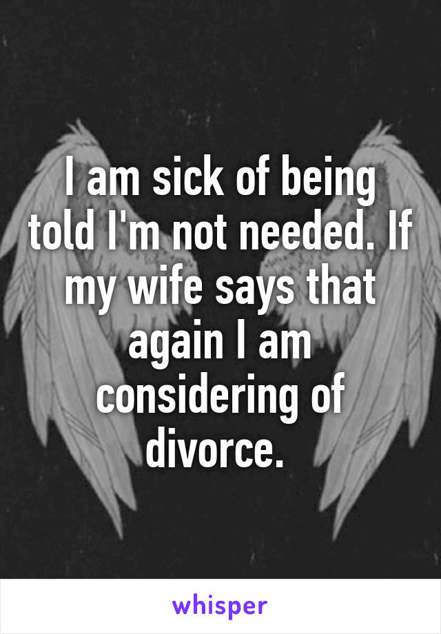 I am sick of being told I'm not needed. If my wife says that again I am considering of divorce. 