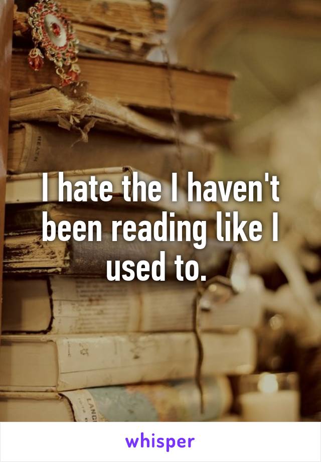 I hate the I haven't been reading like I used to. 