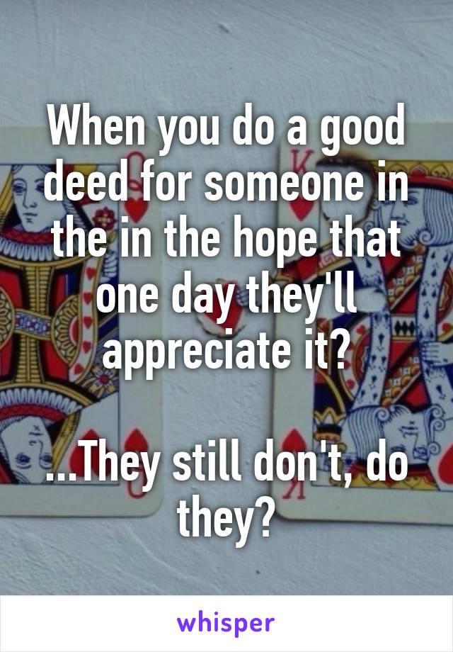 When you do a good deed for someone in the in the hope that one day they'll appreciate it?

...They still don't, do they?