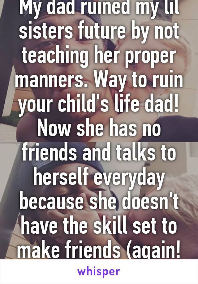 My dad ruined my lil sisters future by not teaching her proper manners. Way to ruin your child's life dad! Now she has no friends and talks to herself everyday because she doesn't have the skill set to make friends (again! Good job!)