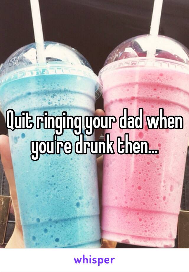 Quit ringing your dad when you're drunk then...