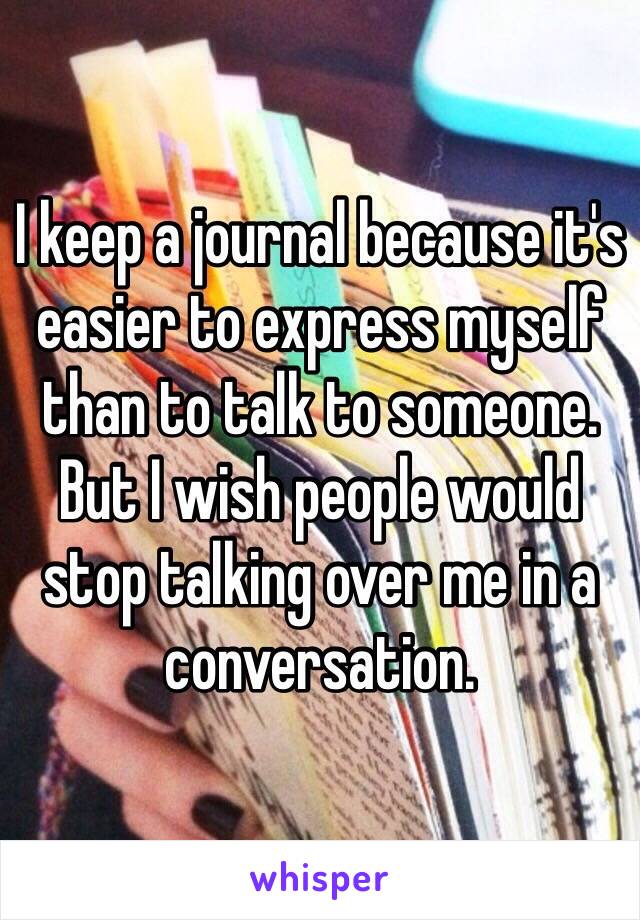 I keep a journal because it's easier to express myself than to talk to someone. But I wish people would stop talking over me in a conversation. 