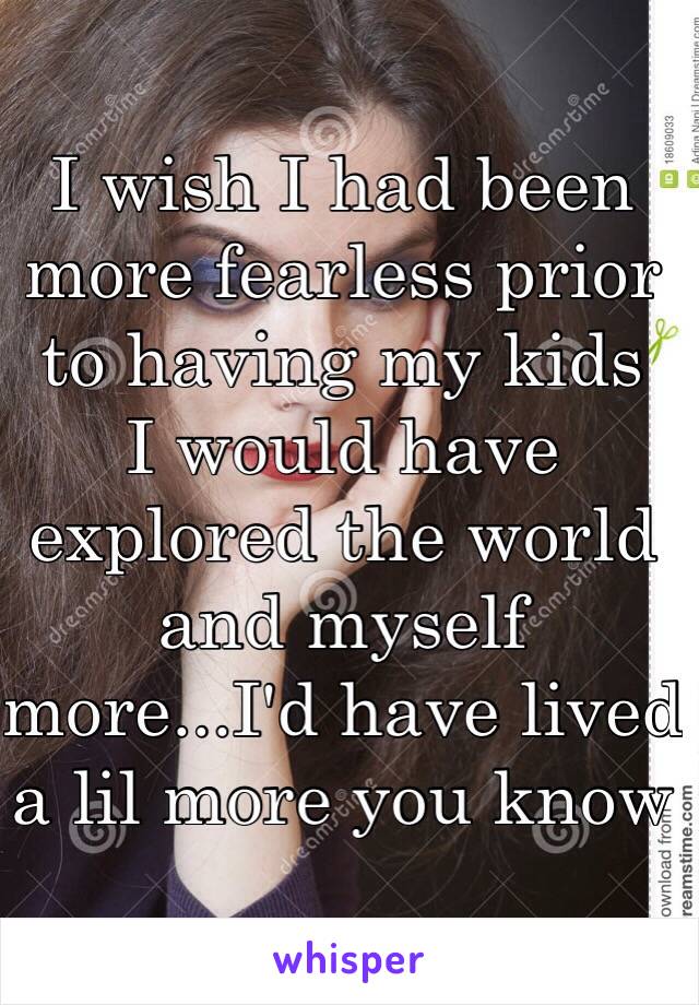 I wish I had been more fearless prior to having my kids 
I would have explored the world and myself more...I'd have lived a lil more you know