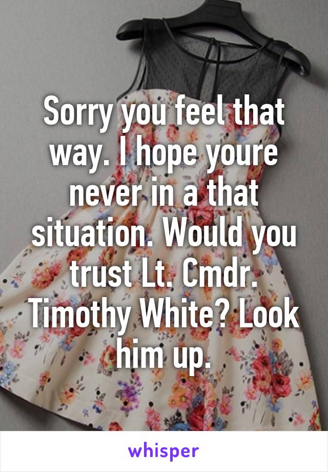 Sorry you feel that way. I hope youre never in a that situation. Would you trust Lt. Cmdr. Timothy White? Look him up.