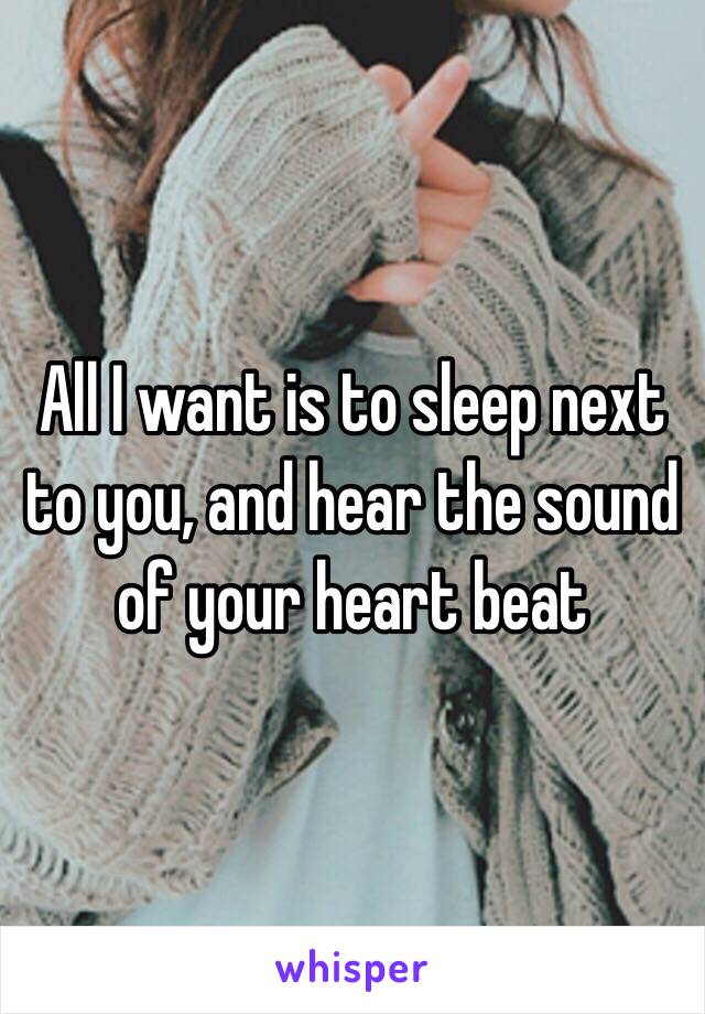 All I want is to sleep next to you, and hear the sound of your heart beat 