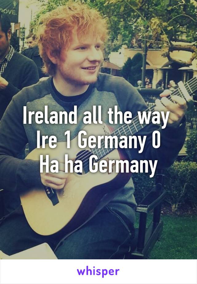 Ireland all the way 
Ire 1 Germany 0
Ha ha Germany