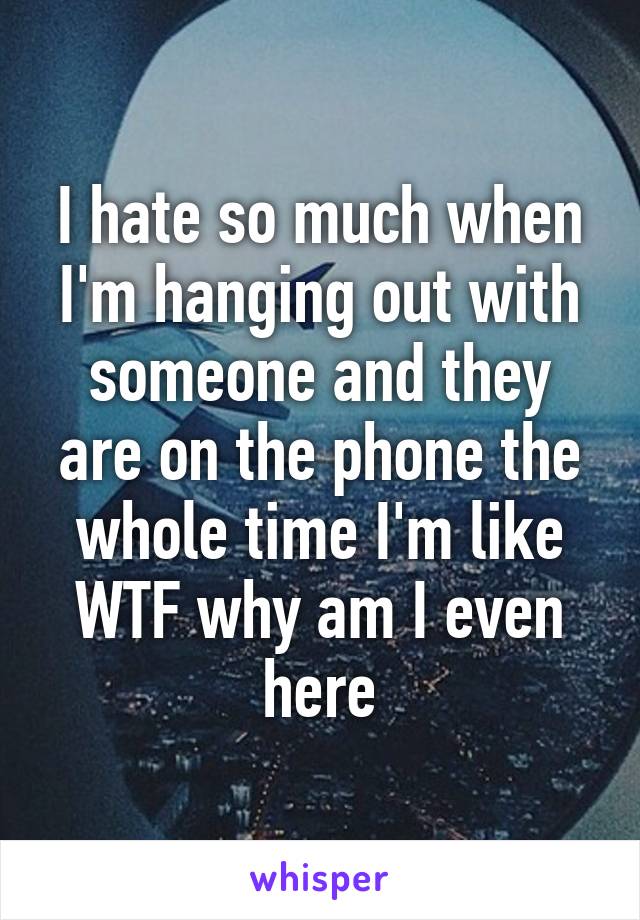 I hate so much when I'm hanging out with someone and they are on the phone the whole time I'm like WTF why am I even here