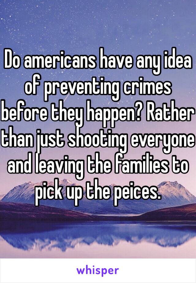 Do americans have any idea of preventing crimes before they happen? Rather than just shooting everyone and leaving the families to pick up the peices.