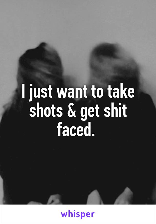 I just want to take shots & get shit faced. 