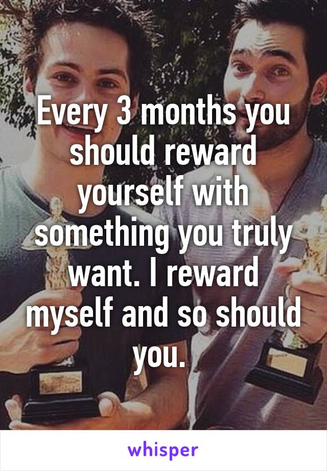 Every 3 months you should reward yourself with something you truly want. I reward myself and so should you. 