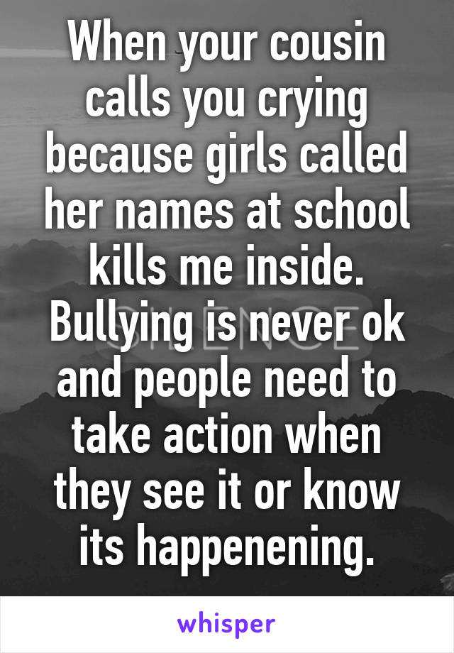 When your cousin calls you crying because girls called her names at school kills me inside. Bullying is never ok and people need to take action when they see it or know its happenening.
