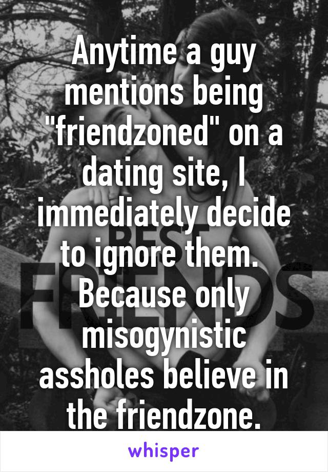 Anytime a guy mentions being "friendzoned" on a dating site, I immediately decide to ignore them.  Because only misogynistic assholes believe in the friendzone.