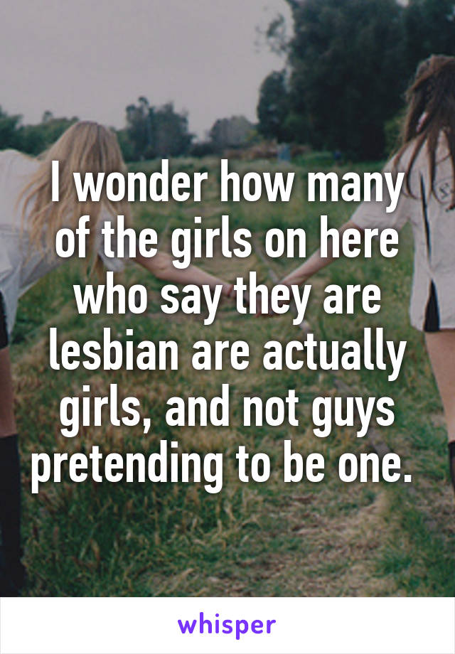 I wonder how many of the girls on here who say they are lesbian are actually girls, and not guys pretending to be one. 