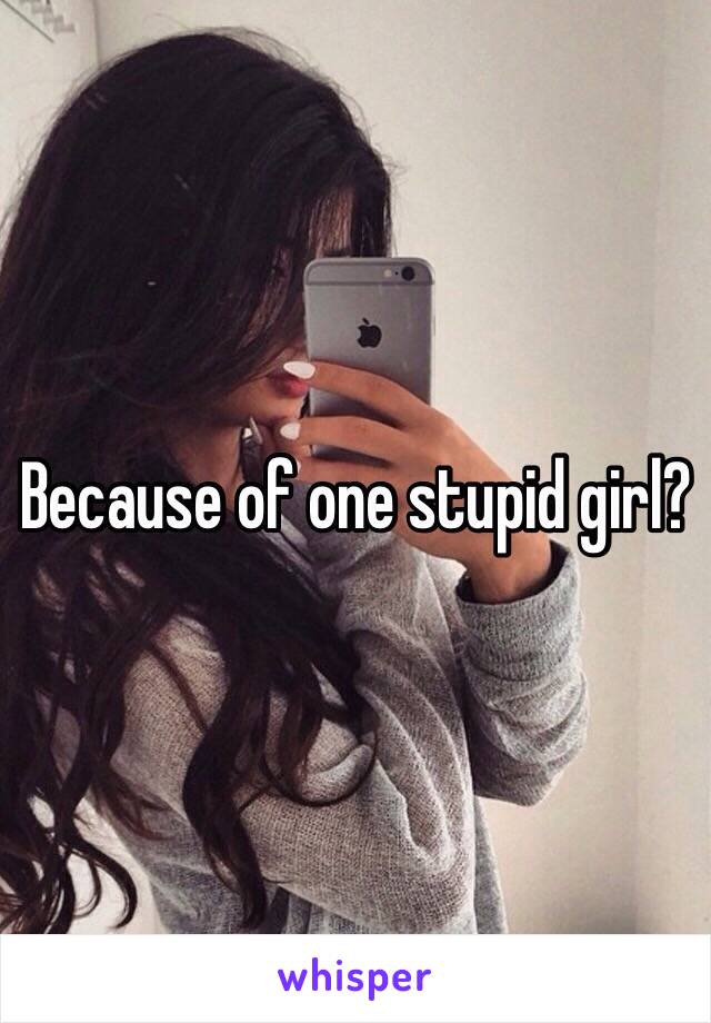 Because of one stupid girl?