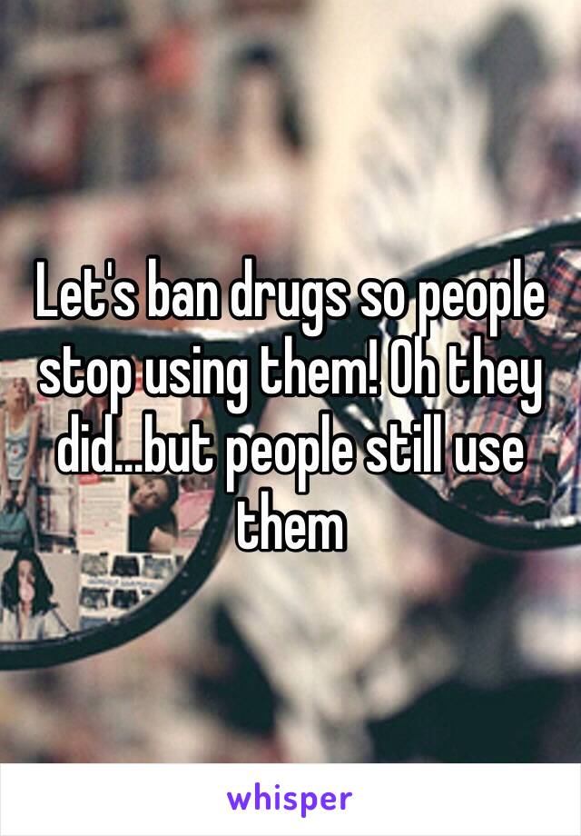 Let's ban drugs so people stop using them! Oh they did...but people still use them 