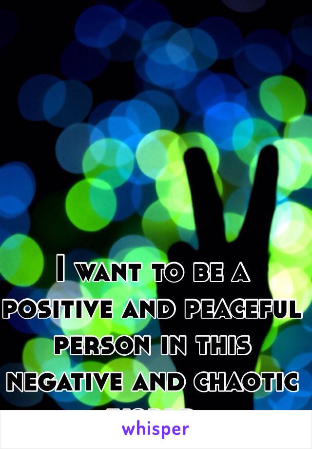 I want to be a positive and peaceful person in this negative and chaotic world