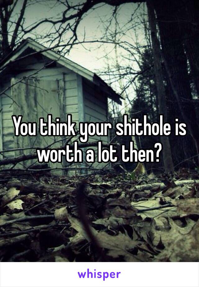 You think your shithole is worth a lot then?