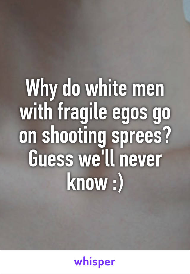 Why do white men with fragile egos go on shooting sprees? Guess we'll never know :)