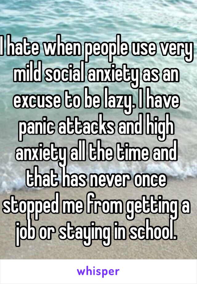 I hate when people use very mild social anxiety as an excuse to be lazy. I have panic attacks and high anxiety all the time and that has never once stopped me from getting a job or staying in school.