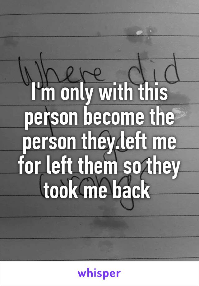 I'm only with this person become the person they.left me for left them so they took me back 