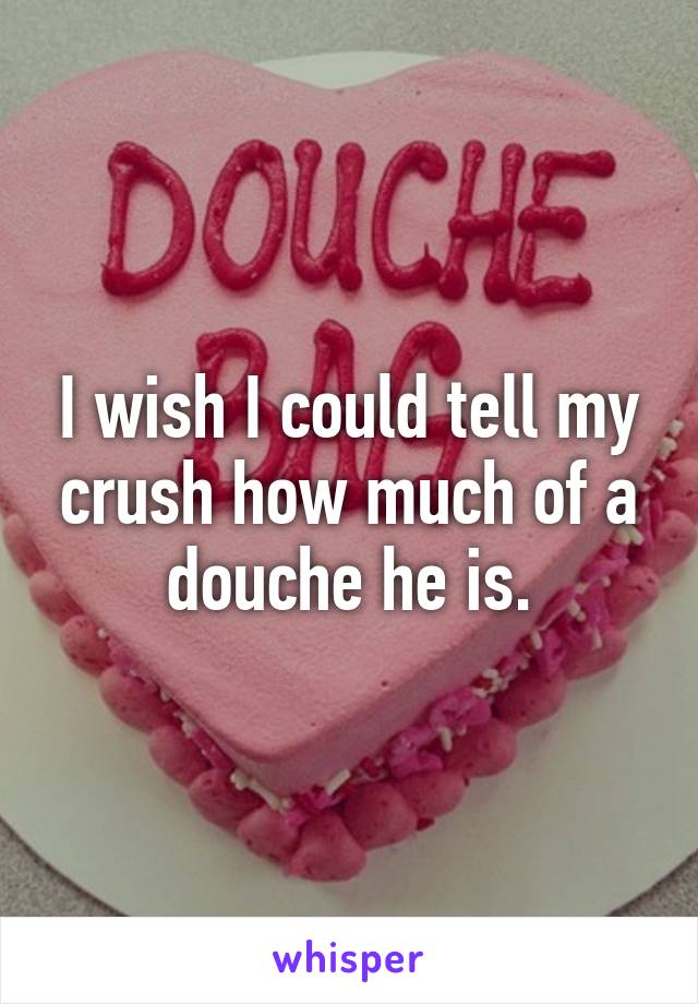 I wish I could tell my crush how much of a douche he is.